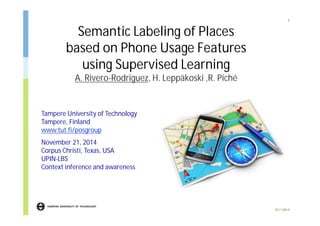 Semantic Labeling of Places 
based on Phone Usage Features 
using Supervised Learning 
A. Rivero-Rodriguez, H. Leppäkoski ,R. Piché 
1 
19.11.2014 
Tampere University of Technology 
Tampere, Finland 
www.tut.fi/posgroup 
November 21, 2014 
Corpus Christi, Texas, USA 
UPIN-LBS 
Context inference and awareness 
 