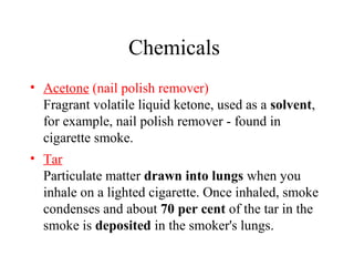 Chemicals
• Acetone (nail polish remover)
Fragrant volatile liquid ketone, used as a solvent,
for example, nail polish remover - found in
cigarette smoke.
• Tar
Particulate matter drawn into lungs when you
inhale on a lighted cigarette. Once inhaled, smoke
condenses and about 70 per cent of the tar in the
smoke is deposited in the smoker's lungs.

 