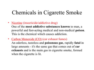 Chemicals in Cigarette Smoke
• Nicotine (insecticide/addictive drug)
One of the most addictive substances known to man, a
powerful and fast-acting medical and non-medical poison.
This is the chemical which causes addiction.
• Carbon Monoxide (CO) (car exhaust fumes)
An odorless, tasteless and poisonous gas, rapidly fatal in
large amounts - it's the same gas that comes out of car
exhausts and is the main gas in cigarette smoke, formed
when the cigarette is lit.

 