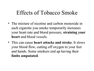 Effects of Tobacco Smoke
• The mixture of nicotine and carbon monoxide in
each cigarette you smoke temporarily increases
your heart rate and blood pressure, straining your
heart and blood vessels.
• This can cause heart attacks and stroke. It slows
your blood flow, cutting off oxygen to your feet
and hands. Some smokers end up having their
limbs amputated.

 