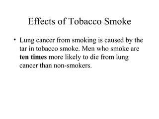 Effects of Tobacco Smoke
• Lung cancer from smoking is caused by the
tar in tobacco smoke. Men who smoke are
ten times more likely to die from lung
cancer than non-smokers.

 