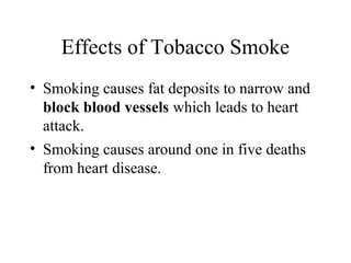 Effects of Tobacco Smoke
• Smoking causes fat deposits to narrow and
block blood vessels which leads to heart
attack.
• Smoking causes around one in five deaths
from heart disease.

 