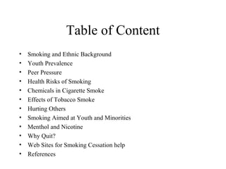 Table of Content
•
•
•
•
•
•
•
•
•
•
•
•

Smoking and Ethnic Background
Youth Prevalence
Peer Pressure
Health Risks of Smoking
Chemicals in Cigarette Smoke
Effects of Tobacco Smoke
Hurting Others
Smoking Aimed at Youth and Minorities
Menthol and Nicotine
Why Quit?
Web Sites for Smoking Cessation help
References

 