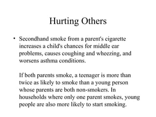 Hurting Others
• Secondhand smoke from a parent's cigarette
increases a child's chances for middle ear
problems, causes coughing and wheezing, and
worsens asthma conditions.
If both parents smoke, a teenager is more than
twice as likely to smoke than a young person
whose parents are both non-smokers. In
households where only one parent smokes, young
people are also more likely to start smoking.

 