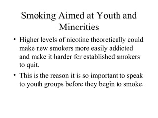 Smoking Aimed at Youth and
Minorities
• Higher levels of nicotine theoretically could
make new smokers more easily addicted
and make it harder for established smokers
to quit.
• This is the reason it is so important to speak
to youth groups before they begin to smoke.

 