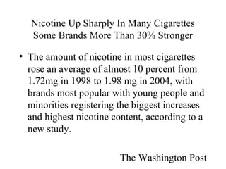 Nicotine Up Sharply In Many Cigarettes
Some Brands More Than 30% Stronger
• The amount of nicotine in most cigarettes
rose an average of almost 10 percent from
1.72mg in 1998 to 1.98 mg in 2004, with
brands most popular with young people and
minorities registering the biggest increases
and highest nicotine content, according to a
new study.
The Washington Post

 
