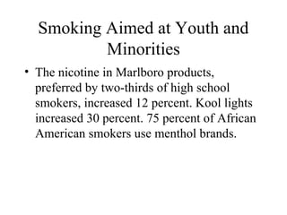 Smoking Aimed at Youth and
Minorities
• The nicotine in Marlboro products,
preferred by two-thirds of high school
smokers, increased 12 percent. Kool lights
increased 30 percent. 75 percent of African
American smokers use menthol brands.

 