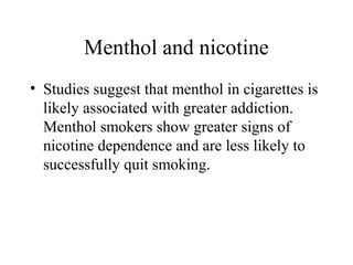 Menthol and nicotine
• Studies suggest that menthol in cigarettes is
likely associated with greater addiction.
Menthol smokers show greater signs of
nicotine dependence and are less likely to
successfully quit smoking.

 