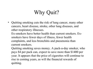 Why Quit?
• Quitting smoking cuts the risk of lung cancer, many other
cancers, heart disease, stroke, other lung diseases, and
other respiratory illnesses.
Ex-smokers have better health than current smokers. Exsmokers have fewer days of illness, fewer health
complaints, and less bronchitis and pneumonia than
current smokers.
Quitting smoking saves money. A pack-a-day smoker, who
pays $4 per pack can, expect to save more than $1400 per
year. It appears that the price of cigarettes will continue to
rise in coming years, as will the financial rewards of
quitting.

 