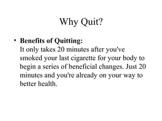 Why Quit?
• Benefits of Quitting:
It only takes 20 minutes after you've
smoked your last cigarette for your body to
begin a series of beneficial changes. Just 20
minutes and you're already on your way to
better health.

 