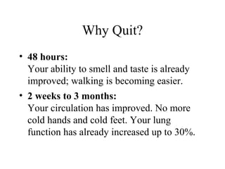 Why Quit?
• 48 hours:
Your ability to smell and taste is already
improved; walking is becoming easier.
• 2 weeks to 3 months:
Your circulation has improved. No more
cold hands and cold feet. Your lung
function has already increased up to 30%.

 
