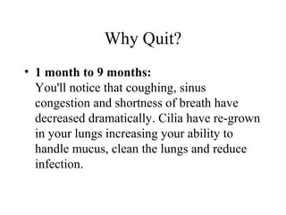 Why Quit?
• 1 month to 9 months:
You'll notice that coughing, sinus
congestion and shortness of breath have
decreased dramatically. Cilia have re-grown
in your lungs increasing your ability to
handle mucus, clean the lungs and reduce
infection.

 