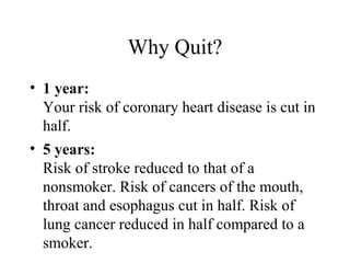 Why Quit?
• 1 year:
Your risk of coronary heart disease is cut in
half.
• 5 years:
Risk of stroke reduced to that of a
nonsmoker. Risk of cancers of the mouth,
throat and esophagus cut in half. Risk of
lung cancer reduced in half compared to a
smoker.

 