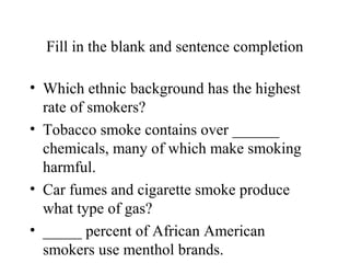 Fill in the blank and sentence completion
• Which ethnic background has the highest
rate of smokers?
• Tobacco smoke contains over ______
chemicals, many of which make smoking
harmful.
• Car fumes and cigarette smoke produce
what type of gas?
• _____ percent of African American
smokers use menthol brands.

 