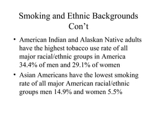 Smoking and Ethnic Backgrounds
Con’t
• American Indian and Alaskan Native adults
have the highest tobacco use rate of all
major racial/ethnic groups in America
34.4% of men and 29.1% of women
• Asian Americans have the lowest smoking
rate of all major American racial/ethnic
groups men 14.9% and women 5.5%

 