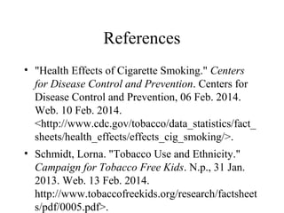 References
• "Health Effects of Cigarette Smoking." Centers
for Disease Control and Prevention. Centers for
Disease Control and Prevention, 06 Feb. 2014.
Web. 10 Feb. 2014.
<http://www.cdc.gov/tobacco/data_statistics/fact_
sheets/health_effects/effects_cig_smoking/>.
• Schmidt, Lorna. "Tobacco Use and Ethnicity."
Campaign for Tobacco Free Kids. N.p., 31 Jan.
2013. Web. 13 Feb. 2014.
http://www.tobaccofreekids.org/research/factsheet
s/pdf/0005.pdf>.

 