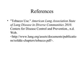 References
• "Tobacco Use." American Lung Association State
of Lung Disease in Diverse Communities 2010.
Centers for Disease Control and Prevention., n.d.
Web.
<http://www.lung.org/assets/documents/publicatio
ns/solddc-chapters/tobacco.pdf>.

 