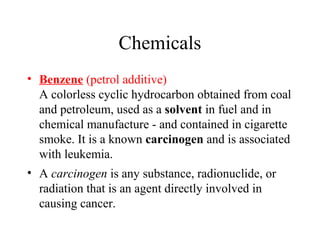 Chemicals
• Benzene (petrol additive)
A colorless cyclic hydrocarbon obtained from coal
and petroleum, used as a solvent in fuel and in
chemical manufacture - and contained in cigarette
smoke. It is a known carcinogen and is associated
with leukemia.
• A carcinogen is any substance, radionuclide, or
radiation that is an agent directly involved in
causing cancer.

 