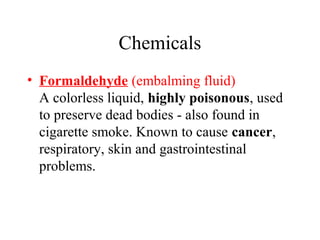 Chemicals
• Formaldehyde (embalming fluid)
A colorless liquid, highly poisonous, used
to preserve dead bodies - also found in
cigarette smoke. Known to cause cancer,
respiratory, skin and gastrointestinal
problems.

 