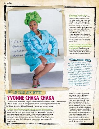 section
February 2015 Sawubona 00
traveller
22 Sawubona April 2015
How have you evolved as a musician over the course of your long career?
2015 marks 10 years since I became a Goodwill Ambassador and 30 years since I
entered the music industry. I’ve learnt that you can’t be complacent: you need to
evolve and continually reinvent yourself. I collaborate with young and different
artists. For me, staying relevant is about knowing what’s happening in the
industry, but not changing my genre of music or who I am, as that’s what’s given
me my staying power. Work with different, young people, but don’t lose your
personal touch.
As one of SA’s best-loved singers and a dedicated Unicef Goodwill Ambassador,
Yvonne Chaka Chaka is a regular traveller. As she approaches her 50th
birthday, she tells Gillian Klawansky about her journey so far
UP IN THE AIR WITH…
YVONNE CHAKA CHAKA
What’s your favourite place
outside SA? Rwanda, which is the
cleanest country in the world and
one where crime is now just history.
I think the genocide of 1994 really
made people sit up and realise that
death and anarchy aren’t worth it.
Now you can walk around the streets
at 4am and no-one will grab your
cellphone, so you don’t have to look
over your shoulder.
Another place I love is Tasmania.
I spent 10 days there and I really fell
in love with it. It’s very beautiful,
similar to Cape Town and the people
are wonderful.
How have your travels contributed
to your personal and professional
development? Travelling opens
your mind and teaches you about
diverse cultures and places. It’s made
me appreciate people for who and
what they are. Through travelling,
you learn to tolerate differences.
My philanthropic work has
allowed me to encounter people I
never anticipated meeting, from
sharing a podium with United
Nations Secretary-General Ban-ki
Moon to being invited to the White
House Summit on Malaria by former
American President George Bush
Jnr and being one of 10 women from
around the world chosen by Melinda
Gates to address a gathering. It’s
been quite humbling and has
enabled me to learn from others
and then come home to share that
knowledge with others.
GIVING BACK IN AFRICA
“I’m a very proud African and Ibelieve the continent belongs to all thosewho live in it. It’s not the ‘dark continent’many people think it is. There’s agreat deal of potential here – all we needis the political will of our leaders tolevel the playing field. We can changethe tide. It all starts with somebody,so why not let that person be me? I knowI can’t change the world, but I can
help change people’s mindsets. I can
be part of the solution, instead ofworsening the problem by criticising
things without taking action.” .
“I’m a very proud
African and I believe th e
continent belongs to all
those who live in it.”
 