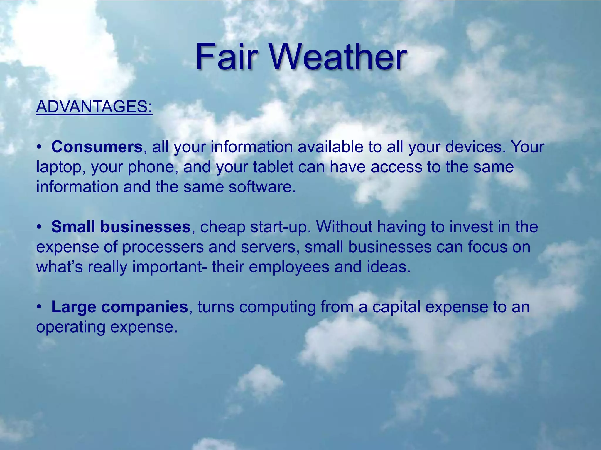 Fair Weather
ADVANTAGES:

• Consumers, all your information available to all your devices. Your
laptop, your phone, and your tablet can have access to the same
information and the same software.

• Small businesses, cheap start-up. Without having to invest in the
expense of processers and servers, small businesses can focus on
what’s really important- their employees and ideas.

• Large companies, turns computing from a capital expense to an
operating expense.
 