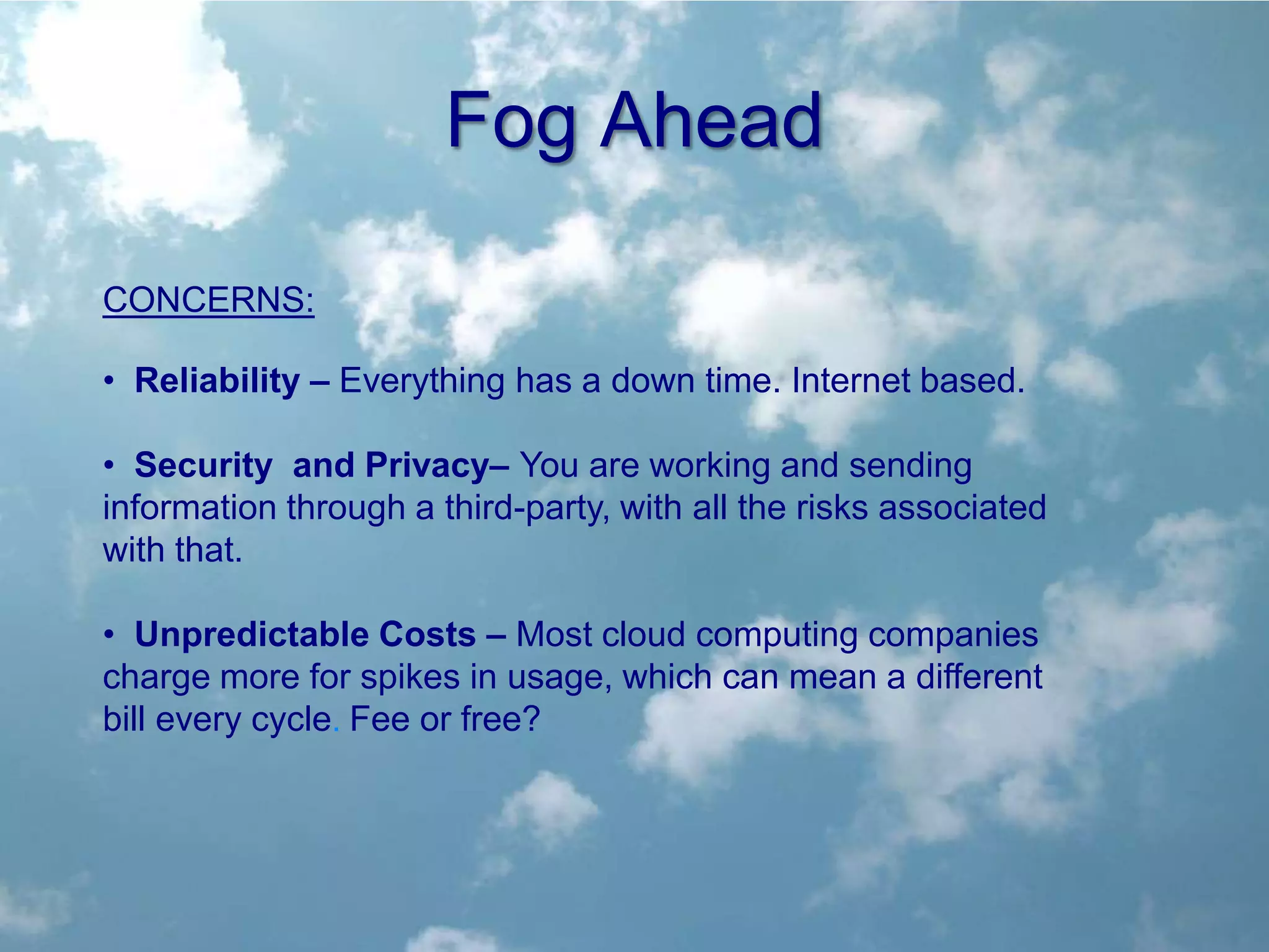 Fog Ahead

CONCERNS:

• Reliability – Everything has a down time. Internet based.

• Security and Privacy– You are working and sending
information through a third-party, with all the risks associated
with that.

• Unpredictable Costs – Most cloud computing companies
charge more for spikes in usage, which can mean a different
bill every cycle. Fee or free?
 