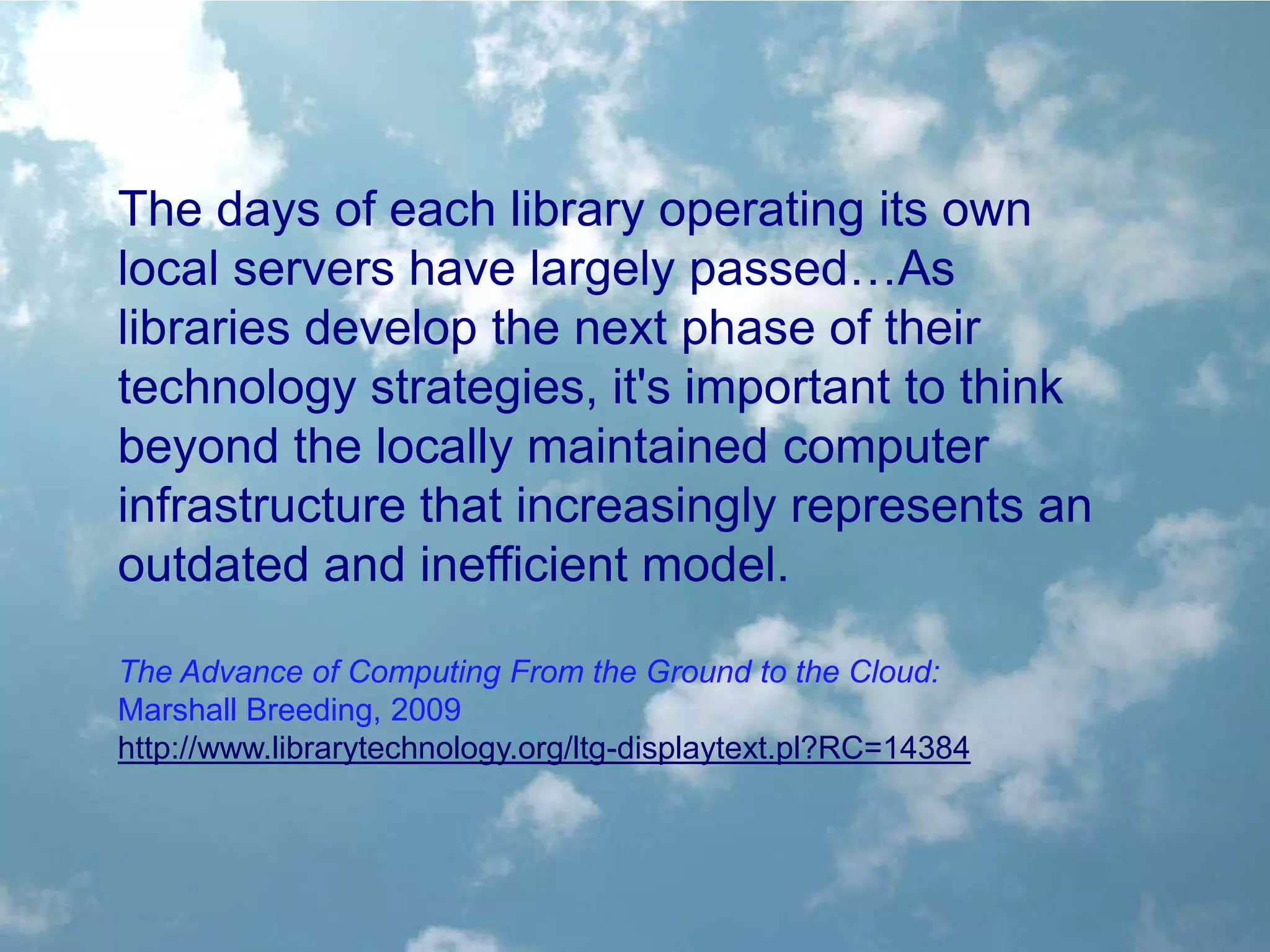 The days of each library operating its own
local servers have largely passed…As
libraries develop the next phase of their
technology strategies, it's important to think
beyond the locally maintained computer
infrastructure that increasingly represents an
outdated and inefficient model.

The Advance of Computing From the Ground to the Cloud:
Marshall Breeding, 2009
http://www.librarytechnology.org/ltg-displaytext.pl?RC=14384
 