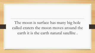 The moon is surface has many big hole
called craters the moon moves around the
earth it is the earth natural satellite .
 