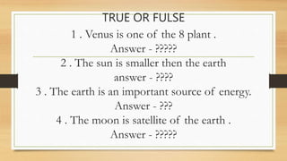 TRUE OR FULSE
1 . Venus is one of the 8 plant .
Answer - ?????
2 . The sun is smaller then the earth
answer - ????
3 . The earth is an important source of energy.
Answer - ???
4 . The moon is satellite of the earth .
Answer - ?????
 