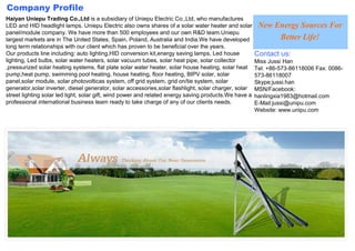 Company Profile
Haiyan Uniepu Trading Co.,Ltd is a subsidiary of Uniepu Electric Co.,Ltd, who manufactures
LED and HID headlight lamps. Uniepu Electric also owns shares of a solar water heater and solar         New Energy Sources For
panel/module company. We have more than 500 employees and our own R&D team.Uniepu
largest markets are in The United States, Spain, Poland, Australia and India.We have developed               Better Life!
long term relationships with our client which has proven to be beneficial over the years.
Our products line including: auto lighting,HID conversion kit,energy saving lamps, Led house           Contact us:
lighting, Led bulbs, solar water heaters, solar vacuum tubes, solar heat pipe, solar collector         Miss Jussi Han
,pressurized solar heating systems, flat plate solar water heater, solar house heating, solar heat     Tel: +86-573-86118006 Fax: 0086-
pump,heat pump, swimming pool heating, house heating, floor heating, BIPV solar, solar                 573-86118007
panel,solar module, solar photovolticas system, off grid system, grid on/tie system, solar             Skype:jussi.han
generator,solar inverter, diesel generator, solar accessories,solar flashlight, solar charger, solar   MSN/Facebook:
street lighting solar led light, solar gift, wind power and related energy saving products.We have a   hanlingxia1983@hotmail.com
professional international business team ready to take charge of any of our clients needs.             E-Mail:jussi@unipu.com
                                                                                                       Website: www.unipu.com
 
