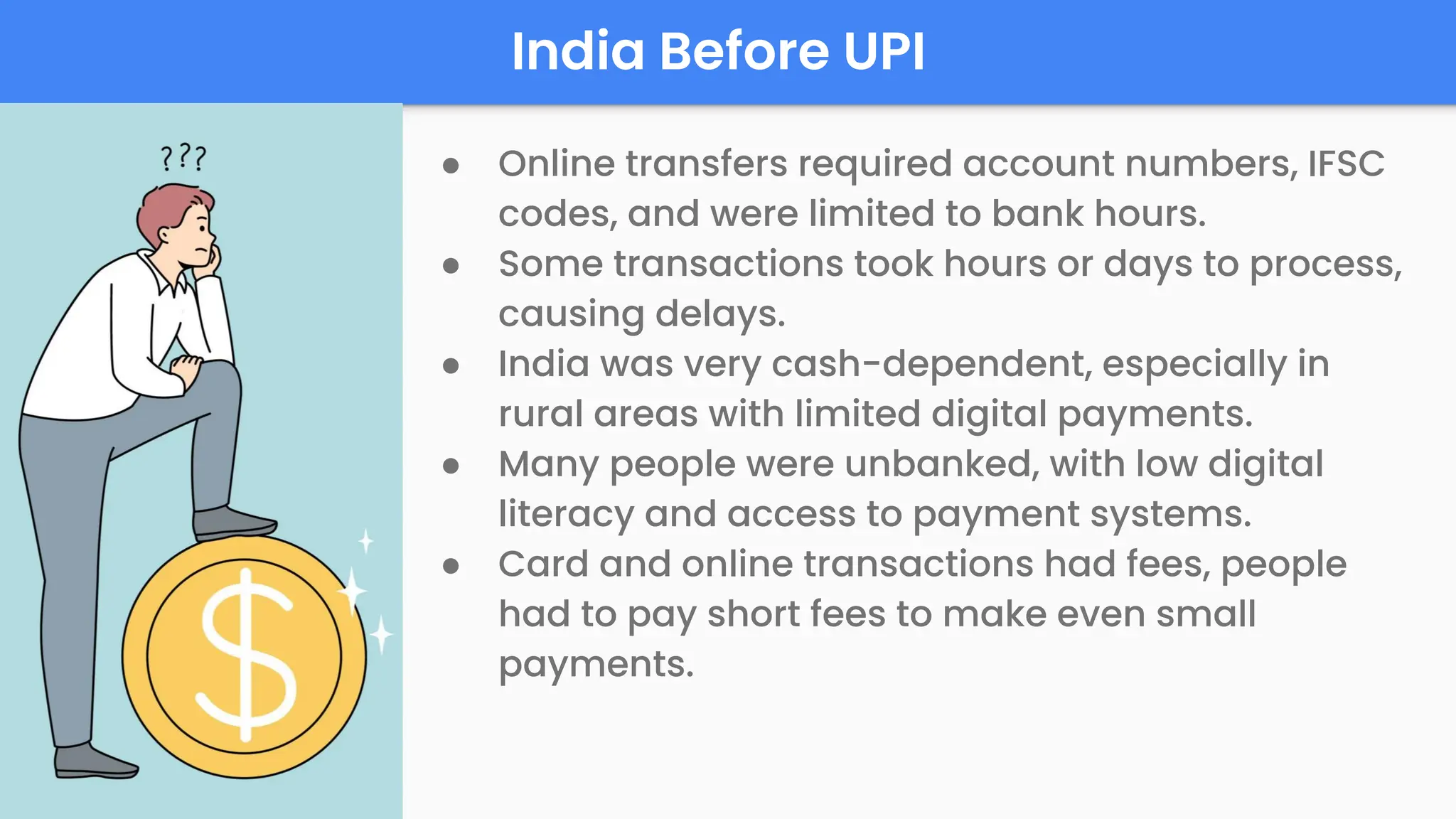 India Before UPI
● Online transfers required account numbers, IFSC
codes, and were limited to bank hours.
● Some transactions took hours or days to process,
causing delays.
● India was very cash-dependent, especially in
rural areas with limited digital payments.
● Many people were unbanked, with low digital
literacy and access to payment systems.
● Card and online transactions had fees, people
had to pay short fees to make even small
payments.
 