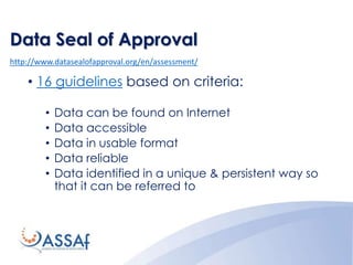 Data Seal of Approval
http://www.datasealofapproval.org/en/assessment/
• 16 guidelines based on criteria:
• Data can be found on Internet
• Data accessible
• Data in usable format
• Data reliable
• Data identified in a unique & persistent way so
that it can be referred to
 