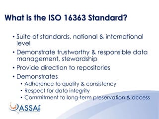 What is the ISO 16363 Standard?
• Suite of standards, national & international
level
• Demonstrate trustworthy & responsible data
management, stewardship
• Provide direction to repositories
• Demonstrates
• Adherence to quality & consistency
• Respect for data integrity
• Commitment to long-term preservation & access
 