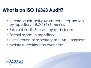 What is an ISO 16363 Audit?
• Internal audit (self-assessment): Preparation
by repository – ISO 16363 metrics
• External audit: Site visit by audit team
• Formal report to repository
• Certification of repository as OAIS Compliant
• Maintain certification over time
 