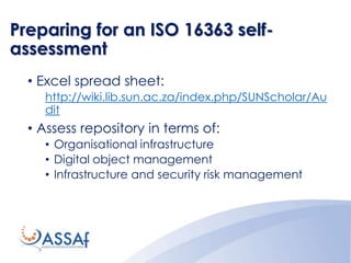 Preparing for an ISO 16363 self-
assessment
• Excel spread sheet:
http://wiki.lib.sun.ac.za/index.php/SUNScholar/Au
dit
• Assess repository in terms of:
• Organisational infrastructure
• Digital object management
• Infrastructure and security risk management
 