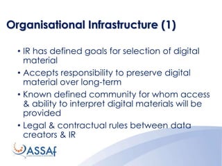 Organisational Infrastructure (1)
• IR has defined goals for selection of digital
material
• Accepts responsibility to preserve digital
material over long-term
• Known defined community for whom access
& ability to interpret digital materials will be
provided
• Legal & contractual rules between data
creators & IR
 
