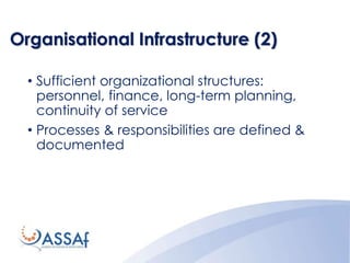 Organisational Infrastructure (2)
• Sufficient organizational structures:
personnel, finance, long-term planning,
continuity of service
• Processes & responsibilities are defined &
documented
 
