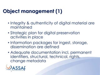 Object management (1)
• Integrity & authenticity of digital material are
maintained
• Strategic plan for digital preservation
activities in place
• Information packages for ingest, storage,
dissemination are defined
• Adequate documentation incl. permanent
identifiers, structural, technical, rights,
change metadata
 