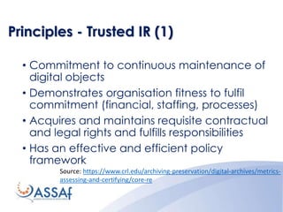 Principles - Trusted IR (1)
• Commitment to continuous maintenance of
digital objects
• Demonstrates organisation fitness to fulfil
commitment (financial, staffing, processes)
• Acquires and maintains requisite contractual
and legal rights and fulfills responsibilities
• Has an effective and efficient policy
framework
Source: https://www.crl.edu/archiving-preservation/digital-archives/metrics-
assessing-and-certifying/core-re
 