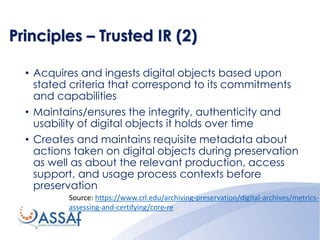 Principles – Trusted IR (2)
• Acquires and ingests digital objects based upon
stated criteria that correspond to its commitments
and capabilities
• Maintains/ensures the integrity, authenticity and
usability of digital objects it holds over time
• Creates and maintains requisite metadata about
actions taken on digital objects during preservation
as well as about the relevant production, access
support, and usage process contexts before
preservation
Source: https://www.crl.edu/archiving-preservation/digital-archives/metrics-
assessing-and-certifying/core-re
 
