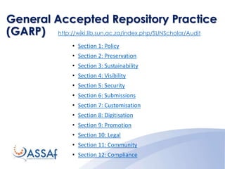 General Accepted Repository Practice
(GARP) http://wiki.lib.sun.ac.za/index.php/SUNScholar/Audit
• Section 1: Policy
• Section 2: Preservation
• Section 3: Sustainability
• Section 4: Visibility
• Section 5: Security
• Section 6: Submissions
• Section 7: Customisation
• Section 8: Digitisation
• Section 9: Promotion
• Section 10: Legal
• Section 11: Community
• Section 12: Compliance
 
