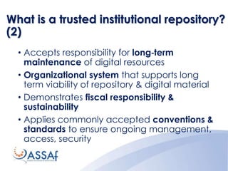 What is a trusted institutional repository?
(2)
• Accepts responsibility for long‐term
maintenance of digital resources
• Organizational system that supports long
term viability of repository & digital material
• Demonstrates fiscal responsibility &
sustainability
• Applies commonly accepted conventions &
standards to ensure ongoing management,
access, security
 