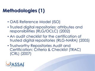 Methodologies (1)
• OAIS Reference Model (ISO)
• Trusted digital repositories: attributes and
responsibilities (RLG/OCLC) (2002)
• An audit checklist for the certification of
trusted digital repositories (RLG-NARA) (2005)
• Trustworthy Repositories Audit and
Certification: Criteria & Checklist (TRAC)
(CRL) (2007)
 