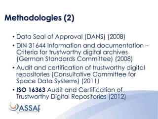 Methodologies (2)
• Data Seal of Approval (DANS) (2008)
• DIN 31644 Information and documentation –
Criteria for trustworthy digital archives
(German Standards Committee) (2008)
• Audit and certification of trustworthy digital
repositories (Consultative Committee for
Space Data Systems) (2011)
• ISO 16363 Audit and Certification of
Trustworthy Digital Repositories (2012)
 
