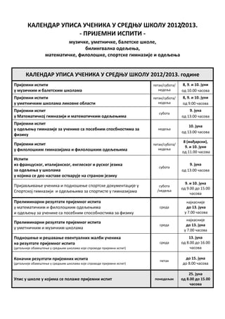 КАЛЕНДАР УПИСА УЧЕНИКА У СРЕДЊУ ШКОЛУ 2012/2013.
                      ‐ ПРИЈЕМНИ ИСПИТИ ‐
                            музичке, уметничке, балетске школе,
                                  билингвална одељења,
                   математичке, филолошке, спортске гимназије и одељења


       КАЛЕНДАР УПИСА УЧЕНИКА У СРЕДЊУ ШКОЛУ 2012/2013. године
Пријемни испити                                                         петак/субота/    8, 9. и 10. јуни
у музичким и балетским школама                                             недеља       од 10.00 часова
Пријемни испити                                                         петак/субота/   8, 9. и 10. јуни
у уметничким школама ликовне области                                       недеља       од 9.00 часова
Пријемни испит                                                                              9. јуна
                                                                           субота
у Математичкој гимназији и математичким одељењима                                       од 13.00 часова
Пријемни испит
                                                                                            10. јуна
у одељењу гимназије за ученике са посебним спосбностима за                недеља
                                                                                        од 13.00 часова
физику
                                                                                         8 (мађарски),
Пријемни испит                                                          петак/субота/
                                                                                          9. и 10. јуни
у филолошким гимназијама и филолошким одељењима                            недеља
                                                                                        од 11.00 часова
Испити
из француског, италијанског, енглеског и руског језика                                      9. јуна
                                                                           субота
за одељења у школама                                                                    од 13.00 часова
у којима се део наставе остварује на страном језику
                                                                                          9. и 10. јуна
Пријављивање ученика и подношење спортске документације у                  субота
                                                                                        од 9.00 до 15.00
Спортској гимназији и одељењима за спортисте у гимназијама                /недеља
                                                                                             часова

Прелиминарни резултати пријемног испита                                                   најкасније
у математичким и филолошким одељењима                                      среда          до 13. јуна
и одељењу за ученике са посебним способностима за физику                                 у 7.00 часова
                                                                                          најкасније
Прелиминарни резултати пријемног испита
                                                                           среда          до 13. јуна
у уметничким и музичким школама                                                          у 7.00 часова
Подношење и решавање евентуалних жалби ученика                                              13. јуна
на резултате пријемног испита                                              среда        од 8.00 до 16.00
(детаљније обавештење у средњим школама које спроводе пријемни испит)                        часова

Коначни резултати пријемних испита                                                       до 15. јуна
                                                                           петак
(детаљније обавештење у средњим школама које спроводе пријемни испит)                   до 8.00 часова

                                                                                            25. јуна
Упис у школе у којима се полаже пријемни испит                           понедељак      од 8.00 до 15.00
                                                                                             часова
 