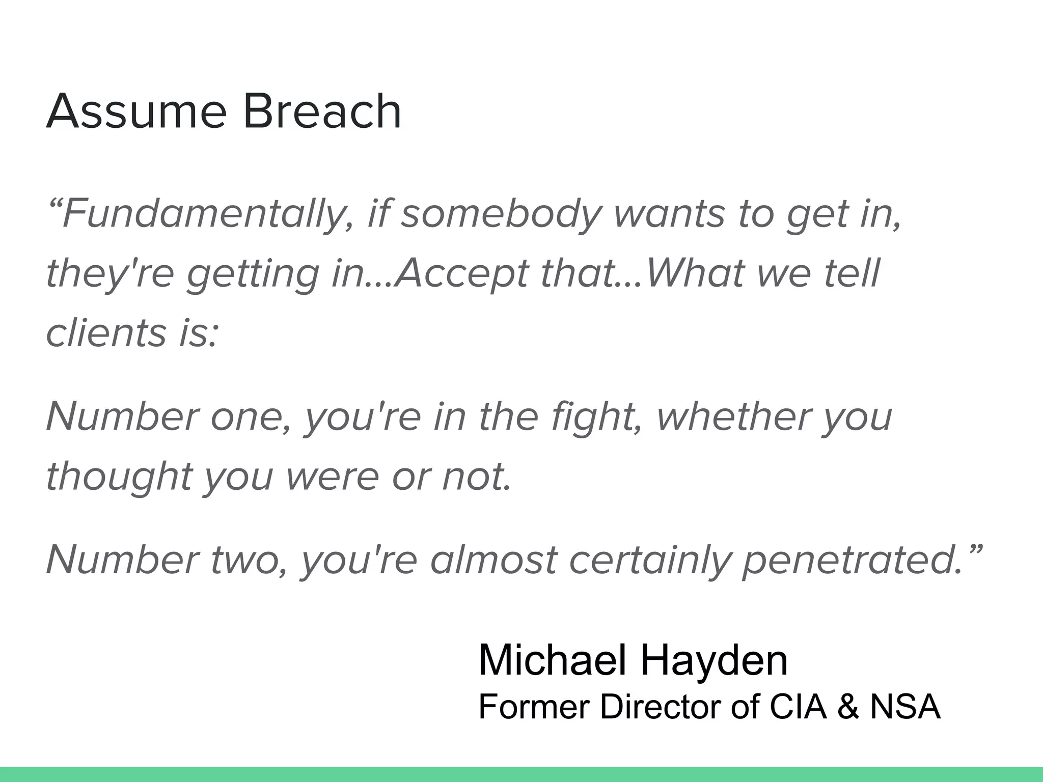 “Fundamentally, if somebody wants to get in,
they're getting in...Accept that...What we tell
clients is:
Number one, you're in the fight, whether you
thought you were or not.
Number two, you're almost certainly penetrated.”
Assume Breach
Michael Hayden
Former Director of CIA & NSA
 
