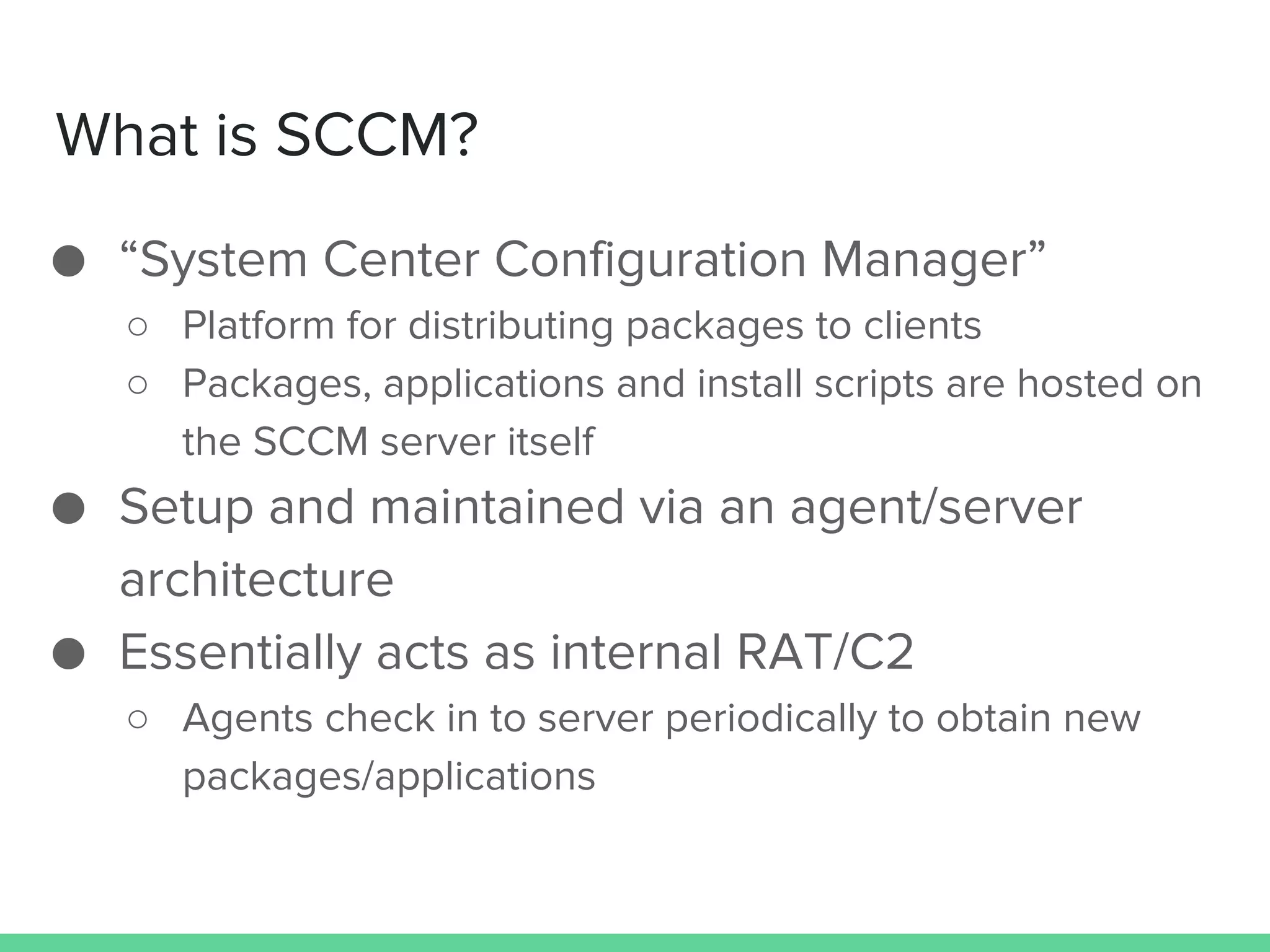 What is SCCM?
● “System Center Configuration Manager”
○ Platform for distributing packages to clients
○ Packages, applications and install scripts are hosted on
the SCCM server itself
● Setup and maintained via an agent/server
architecture
● Essentially acts as internal RAT/C2
○ Agents check in to server periodically to obtain new
packages/applications
 