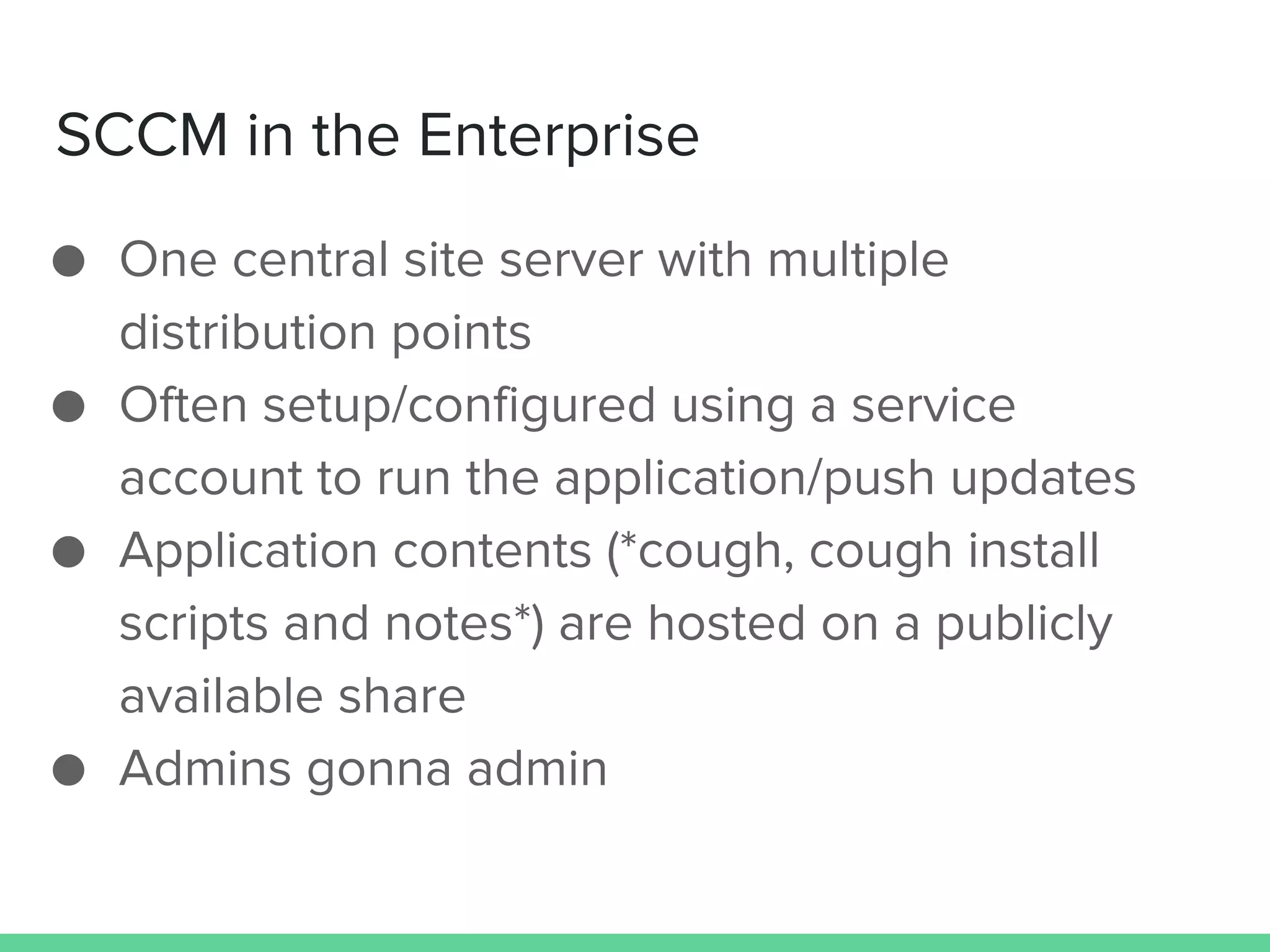 SCCM in the Enterprise
● One central site server with multiple
distribution points
● Often setup/configured using a service
account to run the application/push updates
● Application contents (*cough, cough install
scripts and notes*) are hosted on a publicly
available share
● Admins gonna admin
 