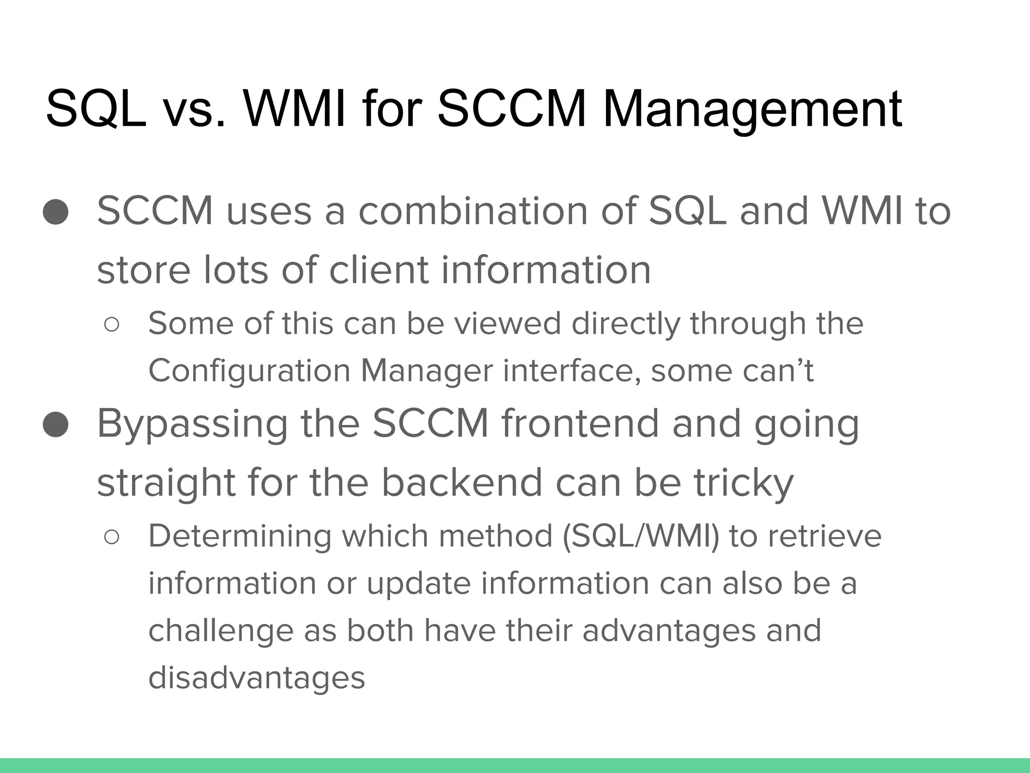SQL vs. WMI for SCCM Management
● SCCM uses a combination of SQL and WMI to
store lots of client information
○ Some of this can be viewed directly through the
Configuration Manager interface, some can’t
● Bypassing the SCCM frontend and going
straight for the backend can be tricky
○ Determining which method (SQL/WMI) to retrieve
information or update information can also be a
challenge as both have their advantages and
disadvantages
 