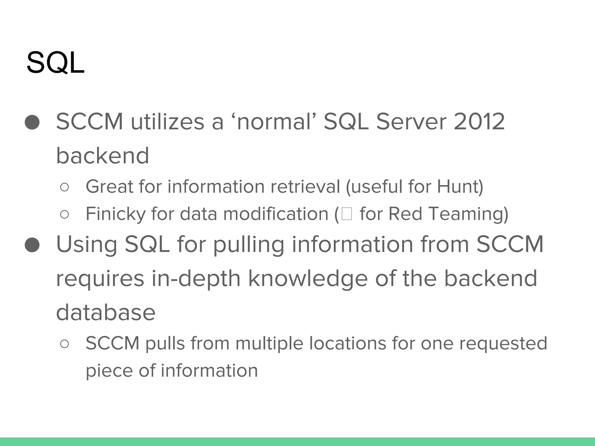 SQL
● SCCM utilizes a ‘normal’ SQL Server 2012
backend
○ Great for information retrieval (useful for Hunt)
○ Finicky for data modification ( for Red Teaming)
● Using SQL for pulling information from SCCM
requires in-depth knowledge of the backend
database
○ SCCM pulls from multiple locations for one requested
piece of information
 